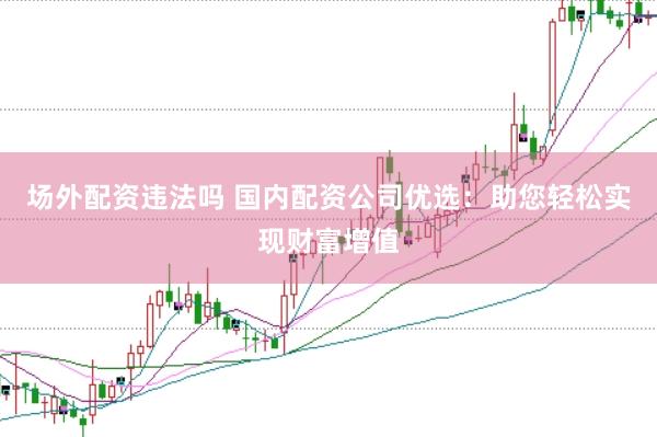 场外配资违法吗 国内配资公司优选：助您轻松实现财富增值