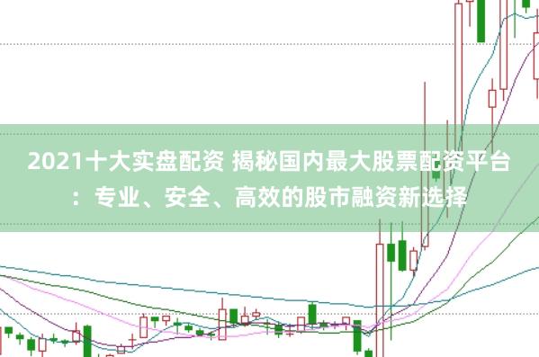 2021十大实盘配资 揭秘国内最大股票配资平台：专业、安全、高效的股市融资新选择