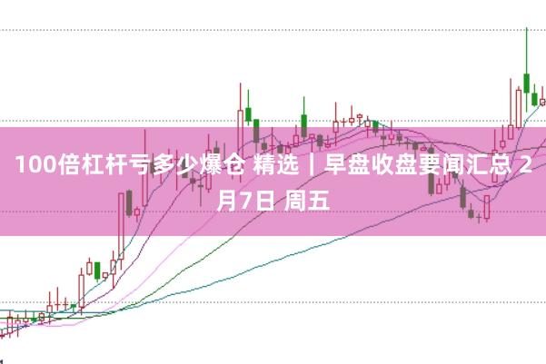 100倍杠杆亏多少爆仓 精选｜早盘收盘要闻汇总 2月7日 周五
