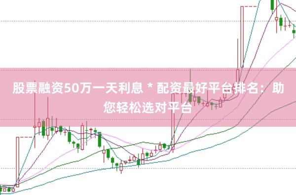 股票融资50万一天利息 * 配资最好平台排名：助您轻松选对平台