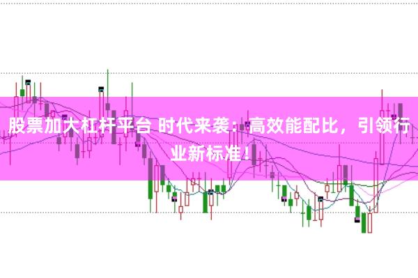 股票加大杠杆平台 时代来袭：高效能配比，引领行业新标准！