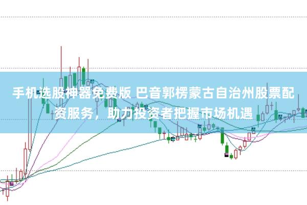 手机选股神器免费版 巴音郭楞蒙古自治州股票配资服务，助力投资者把握市场机遇