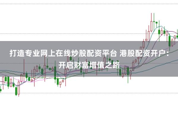 打造专业网上在线炒股配资平台 港股配资开户：开启财富增值之路