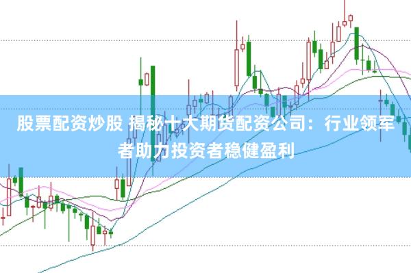 股票配资炒股 揭秘十大期货配资公司：行业领军者助力投资者稳健盈利
