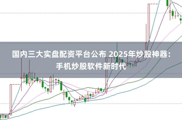国内三大实盘配资平台公布 2025年炒股神器：手机炒股软件新时代