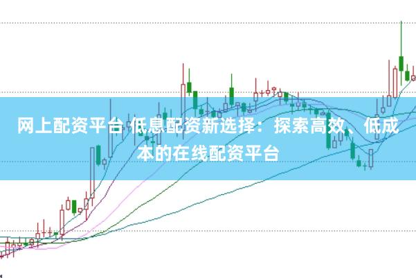 网上配资平台 低息配资新选择：探索高效、低成本的在线配资平台
