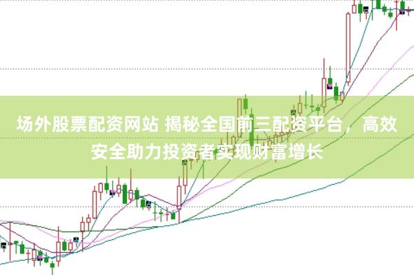 场外股票配资网站 揭秘全国前三配资平台，高效安全助力投资者实现财富增长
