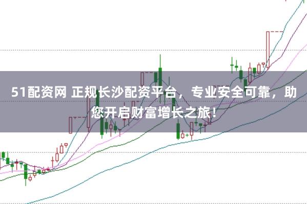 51配资网 正规长沙配资平台，专业安全可靠，助您开启财富增长之旅！