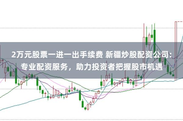 2万元股票一进一出手续费 新疆炒股配资公司：专业配资服务，助力投资者把握股市机遇