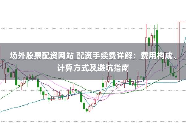 场外股票配资网站 配资手续费详解：费用构成、计算方式及避坑指南