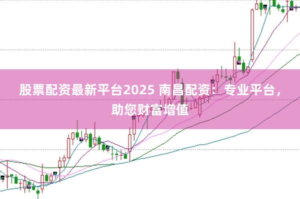 股票配资最新平台2025 南昌配资：专业平台，助您财富增值