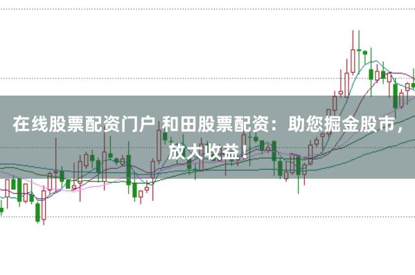 在线股票配资门户 和田股票配资：助您掘金股市，放大收益！