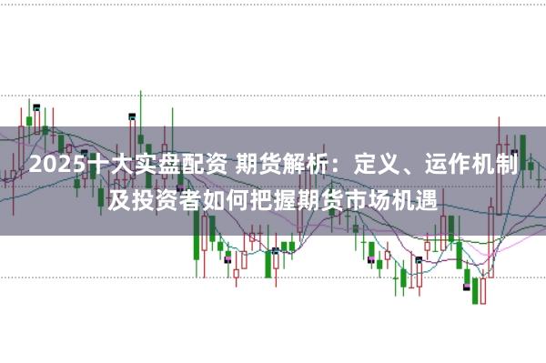 2025十大实盘配资 期货解析：定义、运作机制及投资者如何把握期货市场机遇