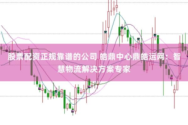 股票配资正规靠谱的公司 皓鼎中心鼎皓运网：智慧物流解决方案专家