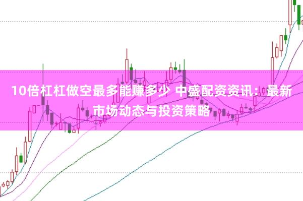 10倍杠杠做空最多能赚多少 中盛配资资讯：最新市场动态与投资策略