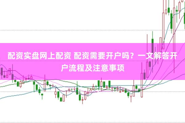 配资实盘网上配资 配资需要开户吗？一文解答开户流程及注意事项