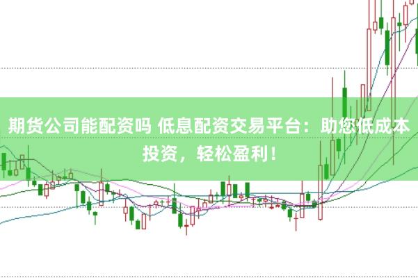 期货公司能配资吗 低息配资交易平台：助您低成本投资，轻松盈利！