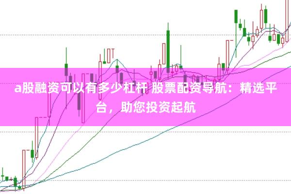 a股融资可以有多少杠杆 股票配资导航：精选平台，助您投资起航