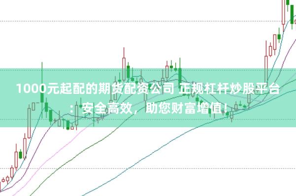 1000元起配的期货配资公司 正规杠杆炒股平台：安全高效，助您财富增值！