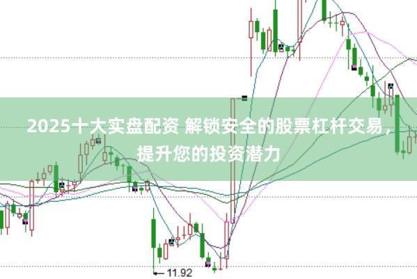 2025十大实盘配资 解锁安全的股票杠杆交易，提升您的投资潜力