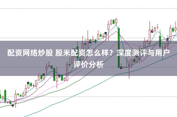 配资网络炒股 股米配资怎么样？深度测评与用户评价分析