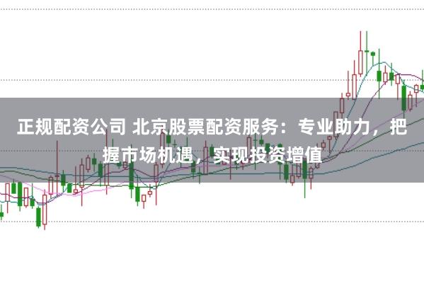 正规配资公司 北京股票配资服务：专业助力，把握市场机遇，实现投资增值