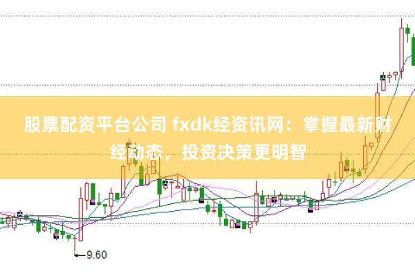 股票配资平台公司 fxdk经资讯网：掌握最新财经动态，投资决策更明智