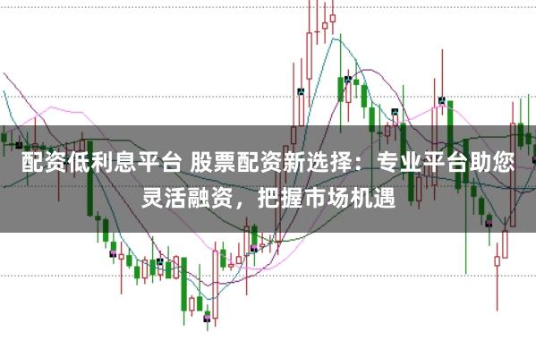 配资低利息平台 股票配资新选择：专业平台助您灵活融资，把握市场机遇