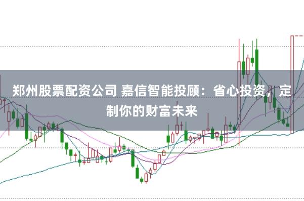 郑州股票配资公司 嘉信智能投顾:省心投资,定制你的财富未来