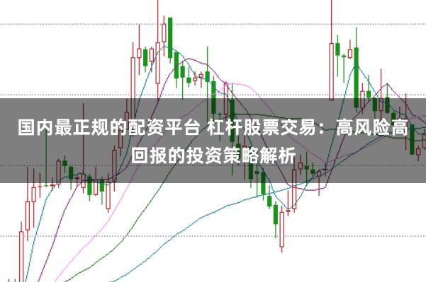 国内最正规的配资平台 杠杆股票交易：高风险高回报的投资策略解析