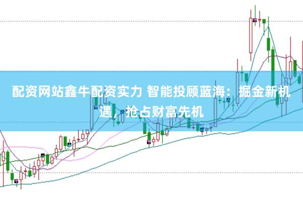 配资网站鑫牛配资实力 智能投顾蓝海：掘金新机遇，抢占财富先机