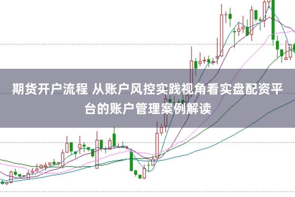 期货开户流程 从账户风控实践视角看实盘配资平台的账户管理案例解读