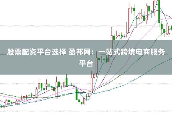 股票配资平台选择 盈邦网：一站式跨境电商服务平台