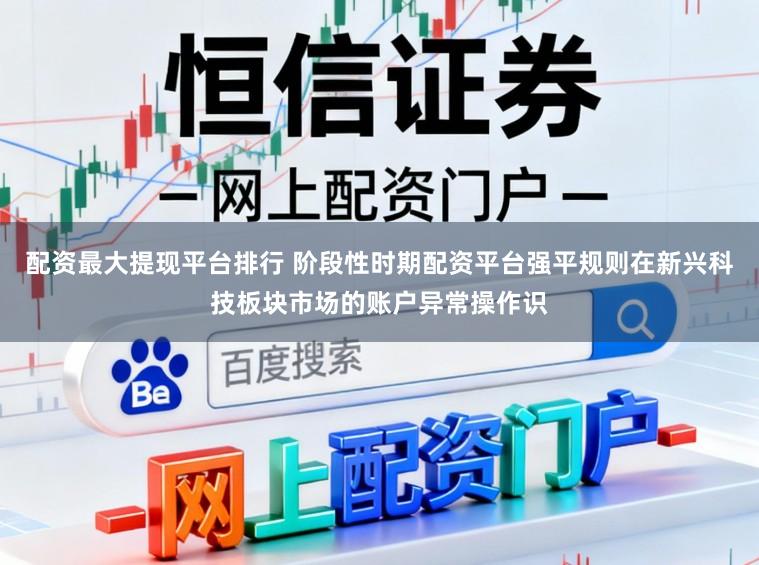 配资最大提现平台排行 阶段性时期配资平台强平规则在新兴科技板块市场的账户异常操作识