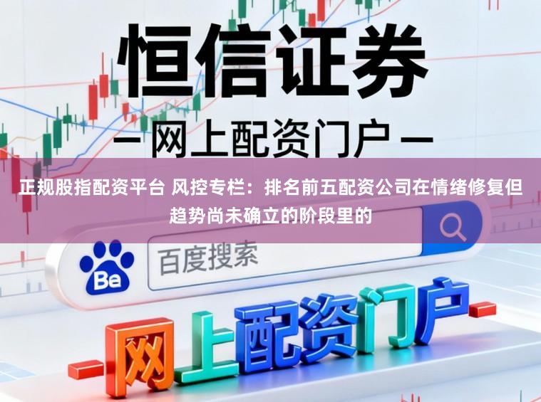 正规股指配资平台 风控专栏：排名前五配资公司在情绪修复但趋势尚未确立的阶段里的
