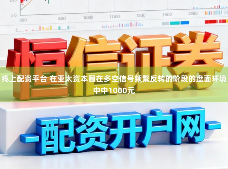 线上配资平台 在亚太资本圈在多空信号频繁反转的阶段的盘面环境中中1000元