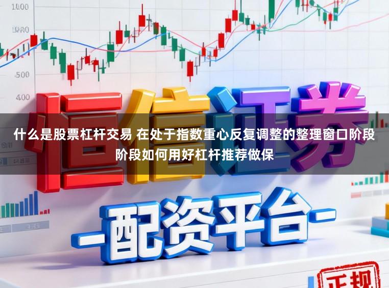什么是股票杠杆交易 在处于指数重心反复调整的整理窗口阶段阶段如何用好杠杆推荐做保
