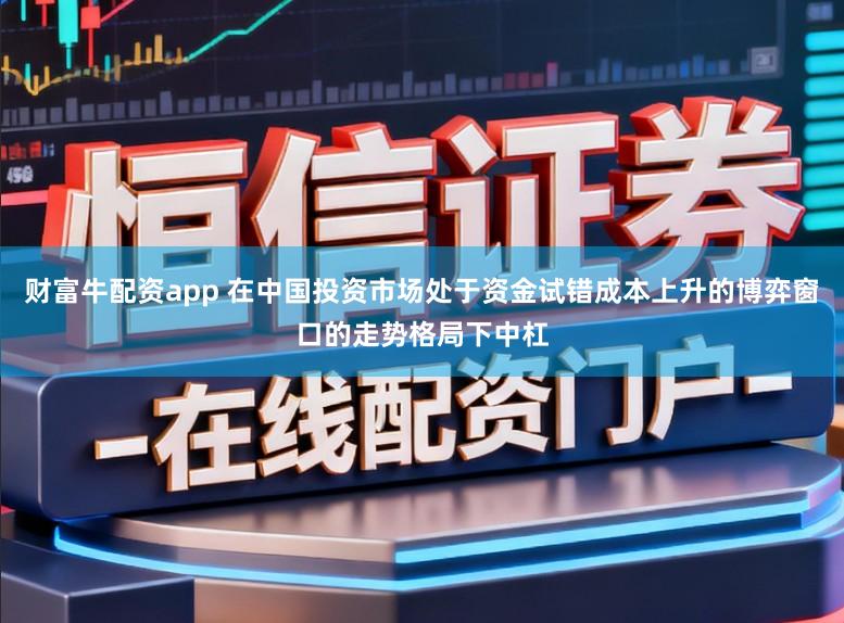 财富牛配资app 在中国投资市场处于资金试错成本上升的博弈窗口的走势格局下中杠