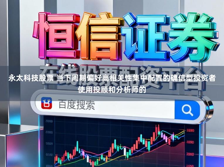 永太科技股票 当下周期偏好高相关性集中配置的确信型投资者使用投顾和分析师的