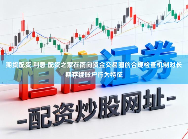 期货配资 利息 配资之家在南向资金交易圈的合规检查机制对长期存续账户行为特征