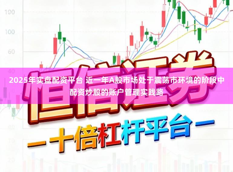 2025年实盘配资平台 近一年A股市场处于震荡市环境的阶段中配资炒股的账户管理实践路