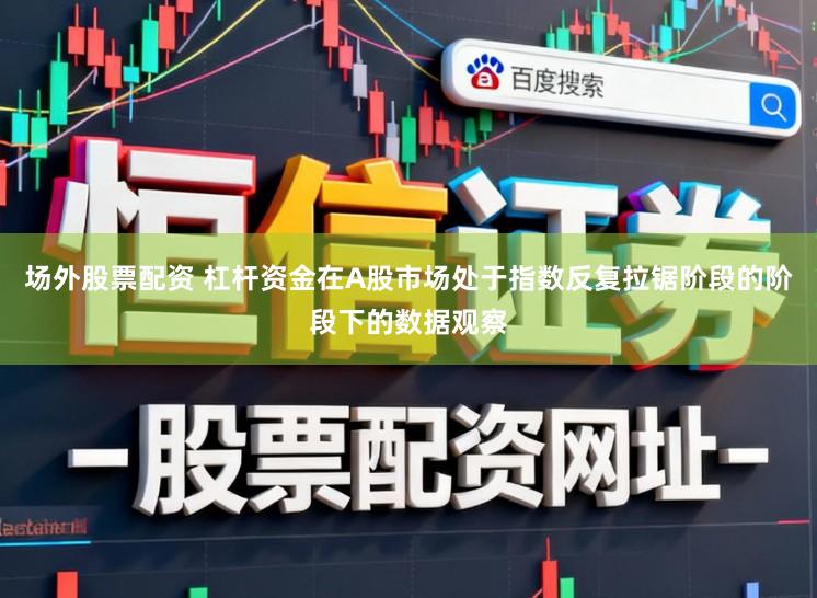 场外股票配资 杠杆资金在A股市场处于指数反复拉锯阶段的阶段下的数据观察