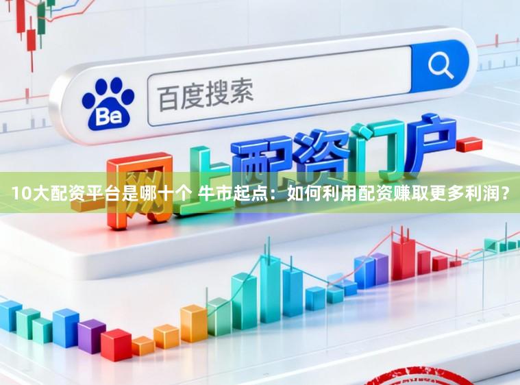 10大配资平台是哪十个 牛市起点：如何利用配资赚取更多利润？