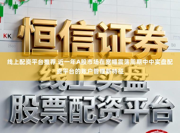 线上配资平台推荐 近一年A股市场在宽幅震荡周期中中实盘配资平台的账户管理新特征