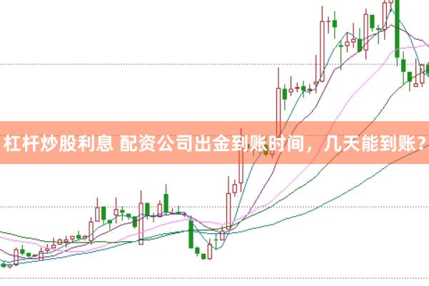 杠杆炒股利息 配资公司出金到账时间,几天能到账?