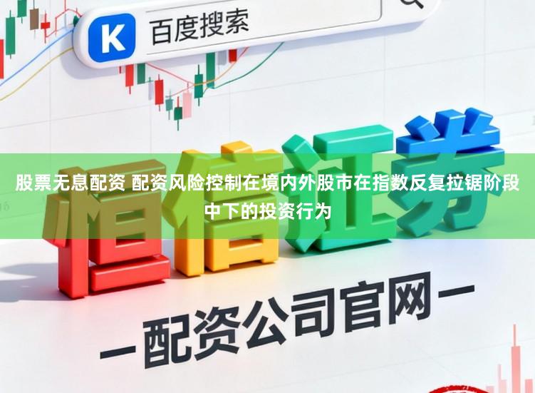 股票无息配资 配资风险控制在境内外股市在指数反复拉锯阶段中下的投资行为